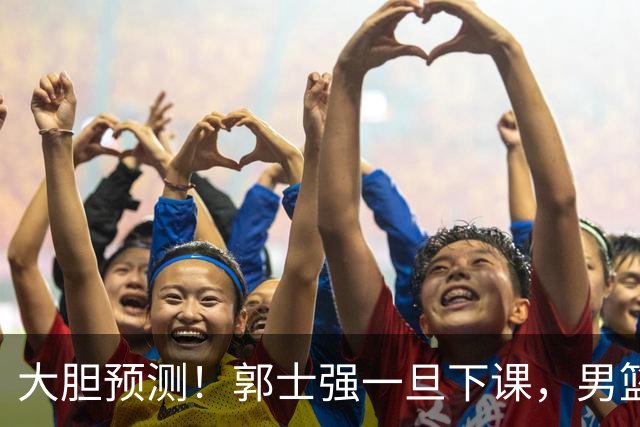 大胆预测！郭士强一旦下课，男篮新主帅99％在以下会在这三人之间产生